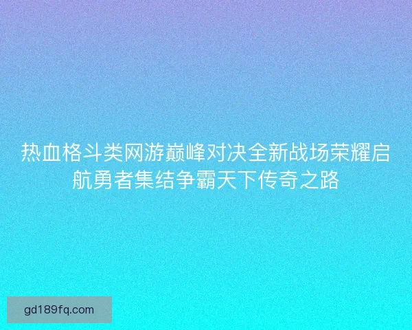 热血格斗类网游巅峰对决全新战场荣耀启航勇者集结争霸天下传奇之路