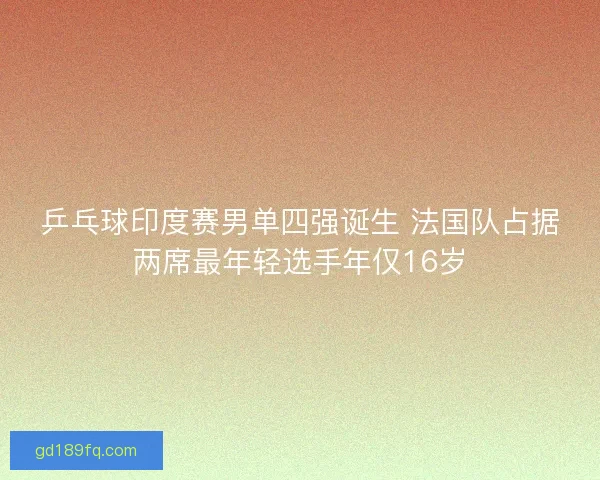 乒乓球印度赛男单四强诞生 法国队占据两席最年轻选手年仅16岁 乒乓球印度赛男单四强诞生 法国队占据两席最年轻选手年仅16岁