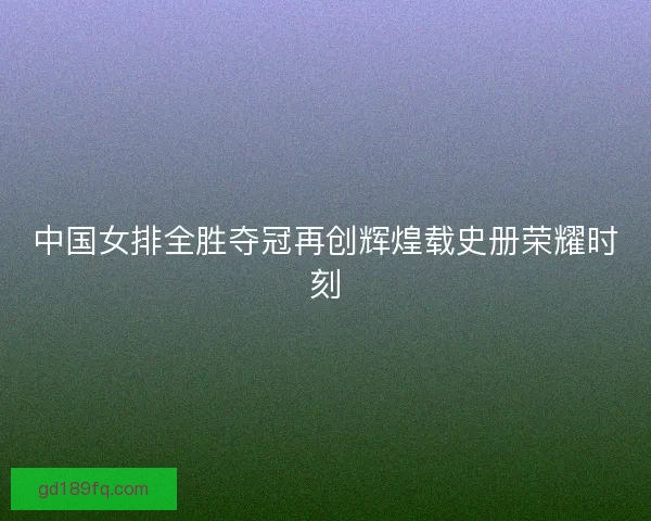 中国女排全胜夺冠再创辉煌载史册荣耀时刻