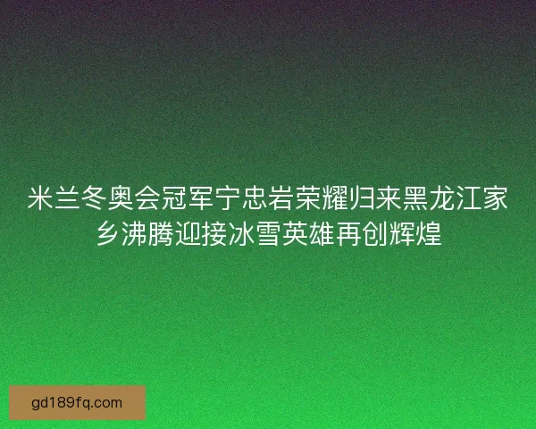 米兰冬奥会冠军宁忠岩荣耀归来黑龙江家乡沸腾迎接冰雪英雄再创辉煌