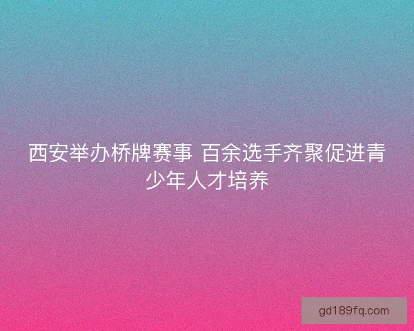西安举办桥牌赛事 百余选手齐聚促进青少年人才培养