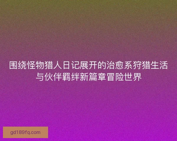 围绕怪物猎人日记展开的治愈系狩猎生活与伙伴羁绊新篇章冒险世界