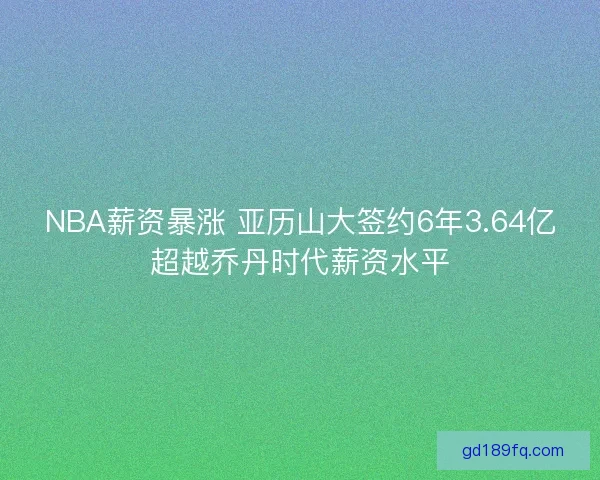NBA薪资暴涨 亚历山大签约6年3.64亿超越乔丹时代薪资水平