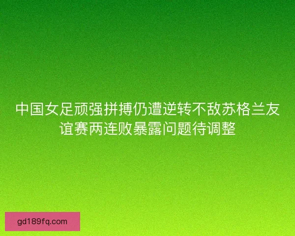 中国女足顽强拼搏仍遭逆转不敌苏格兰友谊赛两连败暴露问题待调整