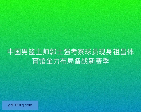 中国男篮主帅郭士强考察球员现身祖昌体育馆全力布局备战新赛季