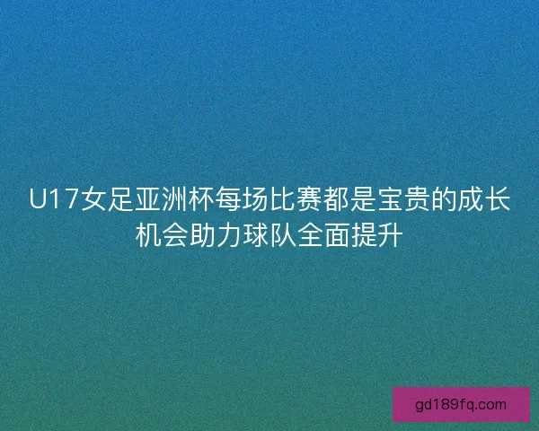 U17女足亚洲杯每场比赛都是宝贵的成长机会助力球队全面提升