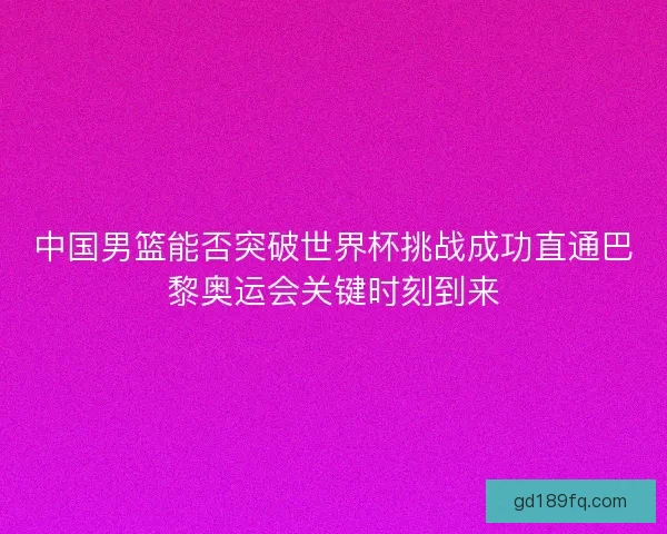 中国男篮能否突破世界杯挑战成功直通巴黎奥运会关键时刻到来 中国男篮能否突破世界杯挑战成功直通巴黎奥运会关键时刻到来