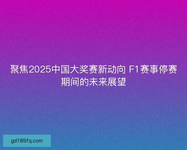 聚焦2025中国大奖赛新动向 F1赛事停赛期间的未来展望