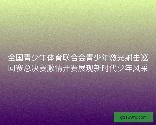 全国青少年体育联合会青少年激光射击巡回赛总决赛激情开赛展现新时代少年风采